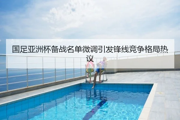 国足亚洲杯备战名单微调引发锋线竞争格局热议
